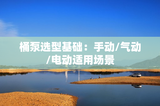 桶泵選型基礎(chǔ)：手動/氣動/電動適用場景