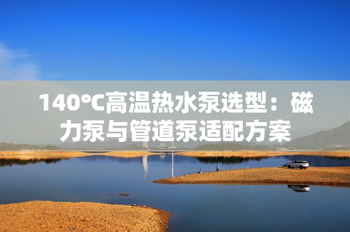140℃高溫?zé)崴眠x型:磁力泵與管道泵適配方案 140℃高溫?zé)崴眠x型:磁力泵與管道泵適配方案