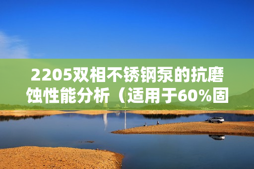 2205雙相不銹鋼泵的抗磨蝕性能分析(適用于60%固含量) 2205雙相不銹鋼泵的抗磨蝕性能分析(適用于60%固含量)